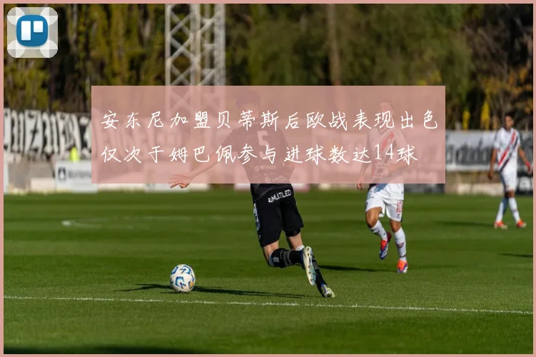 安东尼加盟贝蒂斯后欧战表现出色仅次于姆巴佩参与进球数达14球