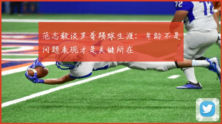 范志毅谈罗哥踢球生涯：年龄不是问题表现才是关键所在