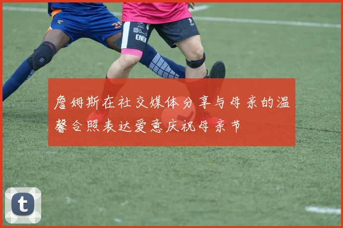 詹姆斯在社交媒体分享与母亲的温馨合照表达爱意庆祝母亲节