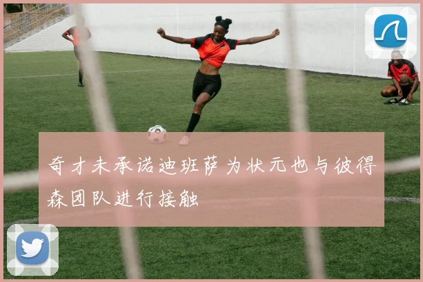 奇才未承诺迪班萨为状元也与彼得森团队进行接触