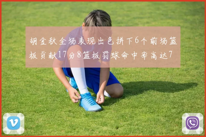 胡金秋全场表现出色拼下6个前场篮板贡献17分8篮板罚球命中率高达75