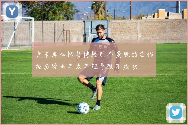 卢卡库回忆与博格巴在曼联的合作经历称当年太年轻导致不成功
