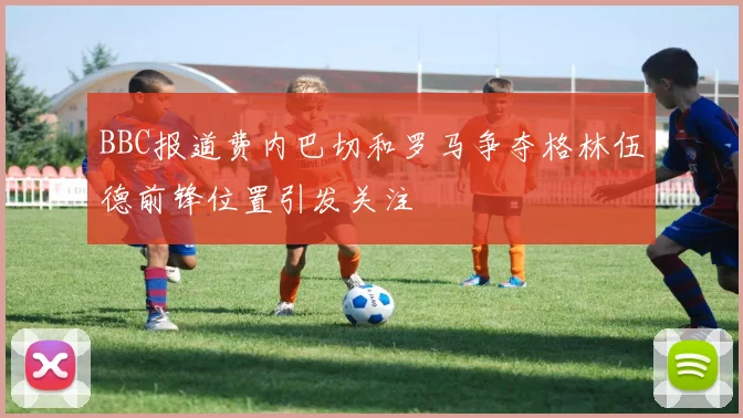 BBC报道费内巴切和罗马争夺格林伍德前锋位置引发关注