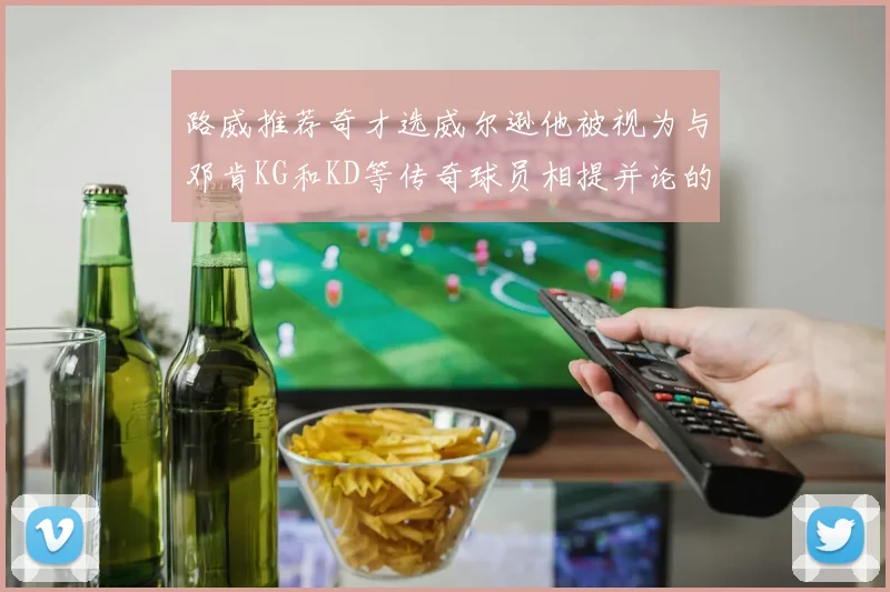 路威推荐奇才选威尔逊他被视为与邓肯KG和KD等传奇球员相提并论的未来之星