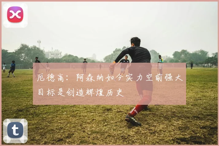 厄德高：阿森纳如今实力空前强大目标是创造辉煌历史